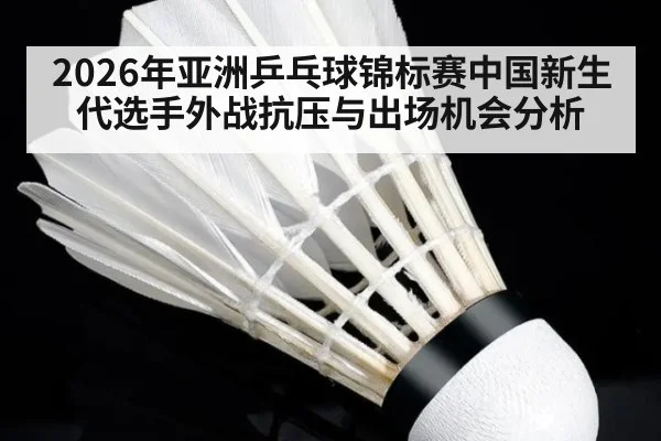 2026年亚洲乒乓球锦标赛中国新生代选手外战抗压与出场机会分析