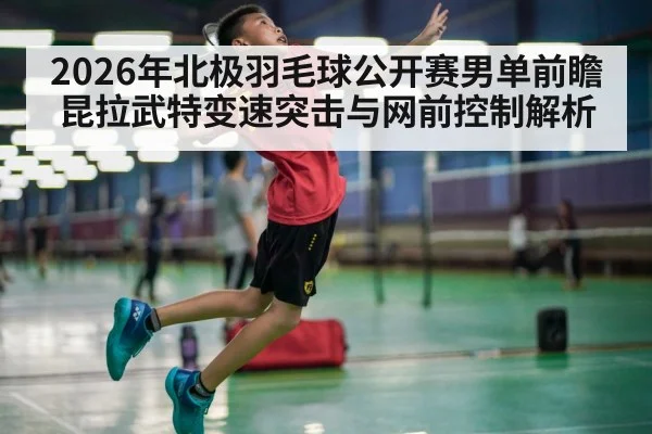 2026年北极羽毛球公开赛男单前瞻 昆拉武特变速突击与网前控制解析