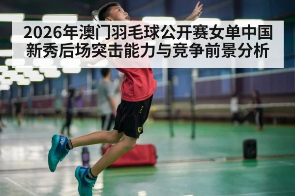 2026年澳门羽毛球公开赛女单中国新秀后场突击能力与竞争前景分析